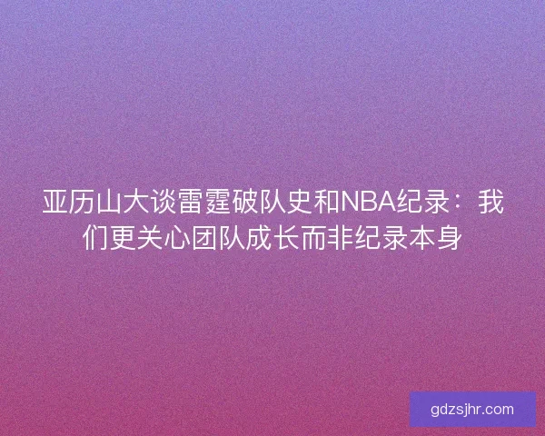 亚历山大谈雷霆破队史和NBA纪录：我们更关心团队成长而非纪录本身