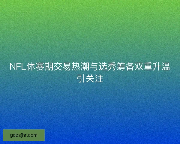 NFL休赛期交易热潮与选秀筹备双重升温引关注