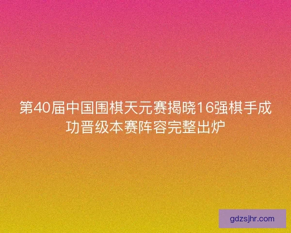 第40届中国围棋天元赛揭晓16强棋手成功晋级本赛阵容完整出炉