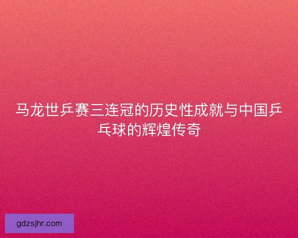 马龙世乒赛三连冠的历史性成就与中国乒乓球的辉煌传奇