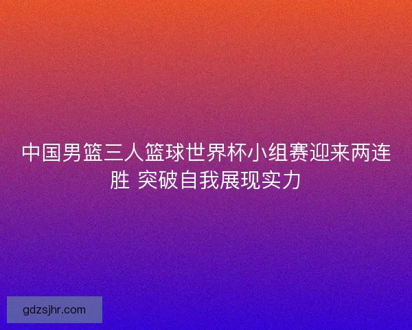 中国男篮三人篮球世界杯小组赛迎来两连胜 突破自我展现实力