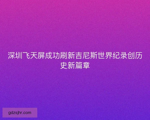 深圳飞天屏成功刷新吉尼斯世界纪录创历史新篇章