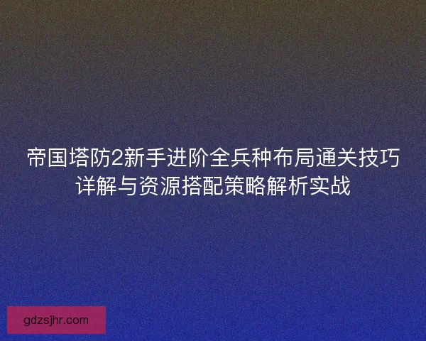 帝国塔防2新手进阶全兵种布局通关技巧详解与资源搭配策略解析实战