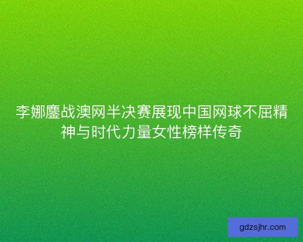 李娜鏖战澳网半决赛展现中国网球不屈精神与时代力量女性榜样传奇